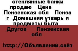 стеклянные банки продаю › Цена ­ 10 - Пензенская обл., Пенза г. Домашняя утварь и предметы быта » Другое   . Пензенская обл.